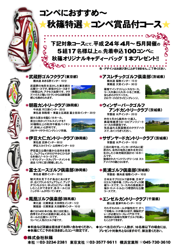 秋篠オリジナルキャディーバッグプレゼント
2012年4月～5月

下記対象コースにて、
平成24年4月～5月開催の
5組17名様以上のコンペに
秋篠オリジナルキャディーバッグ1本を
プレゼントいたします。

《対象コース》
*武蔵野ゴルフクラブ（東京都）
（圏央道 あきる野インター 10分）
*朝霧カントリークラブ（静岡県）
（中央道 河口湖インター 20分）
（東名道 御殿場→ 東富士五湖道 富士吉田インター 20分）
*伊豆大仁カントリークラブ（静岡県）
（東名道 沼津インター 60分
（伊豆スカイライン 山伏峠インター 8分）
*富士エースゴルフ倶楽部（静岡県）
（東名道 裾野インター 20分）
*鳳凰ゴルフ倶楽部（群馬県）
（東北道・北関東道 太田桐生インター 5分）
（関越道・北関東道 太田藪塚インター 10分）
*アスレチックゴルフ倶楽部（茨城県）
（圏央道 稲敷インター 15分）
（東関道 大栄インター 30分）
*ウィンザーパークゴルフアンドカントリークラブ（茨城県）
（常磐道 水戸インター 20分）
*サザンヤードカントリークラブ（茨城県）
（常磐道 水戸インター 10分）
*美浦ゴルフ倶楽部（茨城県）
（常磐道・圏央道 稲敷インター 10分）
*エンゼルカントリークラブ（千葉県）
（館山道 富津中央インター13分）
※コンペ当日のプレー人数が、『指定人数未満』 の場合
  プレゼント対象外となります。
  
秋篠