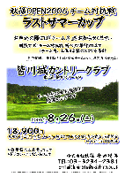 秋篠OPEN2006 チーム対抗戦 ラストサマーカップ
同時開催：団体戦 『本社・廣田チーム』 vs 『東京支社チーム』
競技方式：1チーム内、上位３名様のスコアを新ペリア集計致します
お申込の際には『チーム名』をお知らせください
皆川城カントリークラブ〈東北道 栃木インター 5分〉
2006年8月26日(土)
18,900円（乗用カートセルフ・昼食・パーティー料理(ソフトドリンク付)・参加費込・消費税込）
キャディ付：3,150円up
*豪華賞品ご用意してます
*ドラコン・ニアピンあります
秋篠 廣田 TEL：03-3234-2381