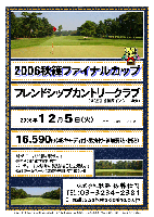 2006秋篠ファイナルカップ
フレンドシップカントリークラブ
（常磐道 谷和原インター 30分）

2006年12月5日(火)
（アウト・イン 8： 00～ 各10組）

16,590円
（4Bキャディ付・昼食付・参加費込・税込）

・新ペリアにより成績を集計します
・優勝 その他 飛び賞あります
・パーティーはありません，賞品は後日お送り致します
・秋篠 ホームページに成績を掲載します(匿名可)

秋篠 佐藤 TEL：03-3234-2381