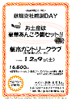 ＜秋篠特別忘年企画＞
秋篠支社感謝ＤＡＹ

お土産は『豪華あんこう鍋セット！！』
忘年コンペに最適！

栃木カントリークラブ〈東北道 栃木インター８分〉

2006年12月9日（土）

16,500円
（4B乗用カートセルフ・昼食（1ドリンク付）・お土産付・税込）
（キャディ付：プラス3,885円）

秋篠 東京支社 TEL：03-3577-9611