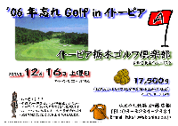 ’06 年忘れ Golf in イトーピア
イトーピア栃木ゴルフ倶楽部〈東北道 栃木インター 10分〉
2006年12月16日(土)
17,500円（4B乗用カートセルフ・限定昼食付・お土産付・税込）
乗用カート・キャディ付：3,000円up(4B)

*競技：午前プレー終了後、スコアを提出してください
       ハーフコンペ（新ペリア集計）を開催致します
       ハーフコンペの結果により、お土産が変わります
※お土産は？？？です
*お帰りの際に、担当よりお土産をお渡しします。
*当日パーティーはありません
秋篠 加藤 TEL：03-3234-2381