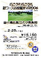 行こう!!! 行こう!!! 新コースお披露目 in2006
霞ヶ浦出島ゴルフ倶楽部(常磐道 土浦北インター 20分/JR常磐線 神立駅よりクラブバスあり)
2006年2月25日 土曜日
￥15,150(4Bセルフプレー・昼食＋1ドリンク・お土産付・税込)
乗用カート：別途 1,500円/キャディ：プラス3,500円(4B)
*全員の方に海産物(干物)のお土産付
コンペも大歓迎です！！！