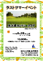 ラストサマーイベント

長太郎カントリークラブ
（東関道 大栄インター 10分）

2007年8月25日(土曜)

16,900円
(4B乗用カートセルフ+昼食+お土産付+税込）

・アウトイン 8:30～ 限定16組
・競技，パーティーはありません
・すべてセルフプレーとなります
・全員の方にお土産プレゼント(フルーツ予定)
・順次集合，随時解散

秋篠 TEL：03-3234-2381