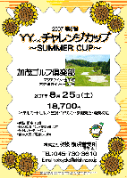 2007 第3弾 YYチャレンジカップ ～Summer Cup～

加茂ゴルフ倶楽部
アクアライン・圏央道 木更津東インター 25分

2007年8月25日(土)

18,700
4B乗用カートセルフ・昼食+1ドリンク・参加費込・税込

・限定 15組
・競技：個人戦，新ペリア集計致します
・パーティーはありません
・豪華賞品ご用意しています

秋篠 横浜営業所 TEL：045-730-3610