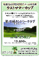 秋篠支社OPEN2007 チーム対抗戦
ラストサマーカップ

皆川城カントリークラブ
東北道 栃木インター 5分

2007年8月25日(土)

19,400円
4B乗用カートセルフ・昼食・パーティー料理（ソフトドリンク付）・参加費込・税込
キャディ付：プラス2,000円(4B)

・お申込の際に「チーム名」をお知らせください
・競技方法：
  チーム対抗戦にて新ペリア集計致します
  1チーム内、上位3名様のスコアを集計
・豪華賞品ご用意しております
・ドラコン，ニアピンあります

秋篠 東京支社 TEL：03-3577-9611