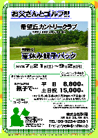 お父さんとゴルフ!!!
『夏休み親子パックのご紹介』

希望丘カントリークラブ
（常磐道・北関東道 友部インター 25分）

2007年7月21日(土)～9月2日(日)

通常料金：平日：7,320円，土日：13,610円 のところ
↓
18才未満のお子様＆大人同伴者のペア料金
親子パック料金
平日 8,800円
土日 15,000円
（1R/4B・3B乗用カートセルフプレー・バイキング昼食付・利用税込・税込）

＊2サムのアップ料金無料
（乗用カートセルフプレーの場合）
（↑混雑時は組み合わせの場合あり）
＊キャディフィー：
  4B：2,100円，3B：2,625円，2B：3,675円

★期間中に限り、ジュニア用クラブのレンタル無料
（数に限りがありますので、お問い合わせください）

秋篠 TEL：03-3234-2381