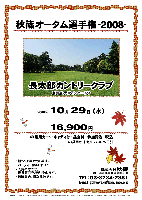 秋篠オータム選手権-2008-

長太郎カントリークラブ
（東関道 大栄インター 7分）

2008年10月29日（水）

16,900円
（4B乗用カート・キャディ付・昼食付・参加費込・税込）
  ※4B乗用カートセルフ：3,675円引

・新ペリア集計致します。
・パーティーはありません。
・入賞の方には、後日賞品をお送り致します。
・随時集合、順次解散です。

秋篠 TEL：03-3234-2381