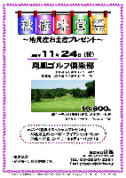 秋篠味覚祭
～地元産お土産プレゼント～

2008年11月24日（祝）

鳳凰ゴルフ倶楽部
（東北道 佐野藤岡インター 30分）
（関越道・北関東道 太田藪塚インター 10分）

16,800円
（4Bキャディ付（歩き）・昼食・お土産付・税込）
  ※乗用カート・キャディ付（4B）：プラス1,312円

★コンペ特典 『スペシャルプレゼント』
  30名以上のコンペに…アイアンセット1セット
  20名～29名コンペに…キャディーバッグ1本

・限定20組
・随時集合，順次解散です

秋篠 TEL：03-3234-2381