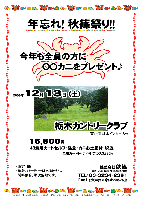 年忘れ！ 秋篠祭り！！
今年も全員の方に○○カニをプレゼント♪

2008年12月13日（土）

栃木カントリークラブ
（東北道 栃木インター 8分）

16,800円
（4B乗用カートセルフ・昼食・カニお土産付・税込）

  ※4B乗用カートキャディ付：プラス3,885円

・限定15組
・集計，パーティーはありません。
・随時集合，順次解散です。

秋篠 TEL：03-3234-2381