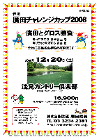 恒例 廣田チャレンジカップ2008

廣田とグロス勝負
 勝った方には 豪華賞品 を
 負けちゃった方にも 賞品 を
  全員に賞品をお持ち帰り頂きます

2008年12月20日（土）

浅見カントリー倶楽部
（常磐道 水戸インター 10分）

16,900円
（4B乗用カートセルフ＋昼食付＋参加費込＋税込）

  *4B乗用カートキャディ付：プラス3,150円

※過去のチャレンジカップ廣田グロススコア
   2008/06/28 in 希望丘 - 109
   2007/12/22 in 浅　見 - 105 
   2006/12/23 in 浅　見 - 103

・限定20組
・集計，パーティーはありません。
・随時集合，順次解散です。

秋篠 TEL：03-3234-2381