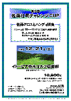 第5回 佐藤壮司チャレンジCUP

佐藤グロスとハンディ勝負

ハンディは 30～-10 がくじ引きで決まります
勝った方には 数の子 を
負けちゃった方には 新巻鮭 を
全員に賞品をお持ち帰り頂きます

2008年12月21日（日）

イトーピア栃木ゴルフ倶楽部
（東北道 栃木インター10分）

16,800円
（4B乗用カートセルフ・昼食付・参加費込・税込）

  ※4B乗用カートキャディ付：プラス3,000円

・パーティーはありません。
・随時集合、順次解散です。
・賞品はお帰りの際にお渡し致します。

秋篠 TEL：03-3234-2381