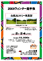 2009ウィンター選手権

白鳳カントリー倶楽部
（東関道 成田インター 10分）

2009年2月24日（火）

特別価格16,300円
（4B乗用カート・キャディ付・軽朝食・昼食+1ソフトドリンク
  ・アフターデザート・産直野菜のお土産付・競技参加費込・税込）

・新ペリアにより成績を集計します。
・全員に産直野菜いろいろプレゼントいたします。
・優勝，飛び賞に賞品があります。
・パーティーはありません。
・随時集合，順次解散です。
・賞品は後日お送り致します。
・秋篠 ホームページに成績を掲載します(匿名可です)。

＊クラブバス：
  JR成田駅西口『オリジン弁当』前
  『セブンイレブン』より50メートル先
  8時45分発（1便のみ／到着は9時頃）

〒286-0811
千葉県成田市磯部8番地
TEL．0476-36-1131

秋篠 TEL：03-3234-2381