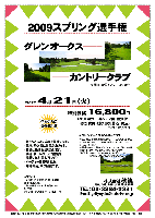 2009スプリング選手権

グレンオークスカントリークラブ
（東関道 大栄インター より 8分）

2009年4月21日（火）

特別価格 16,800円
（4B乗用カートキャディ付・昼食付・参加賞付・競技参加費込・税込）
（3B：プラス1,050円）

・新ペリアにより成績を集計します。
・優勝，飛び賞に賞品があります。
・賞品は後日お送り致します。
・秋篠 ホームページに成績を掲載します(匿名可です)。
・パーティーはありません。
・随時集合，順次解散です。

クラブバス（予約制・所要時間：約20～25分）
空港第２ビル駅 1階・一般車レーン・中央付近から 8：20発
グレンオークス経由オーク・ヒルズ行

〒287-0105 千葉県香取市沢442
TEL：0478-75-3737

秋篠 TEL：03-3234-2381