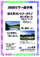 2009サマー選手権

習志野カントリークラブ
キングコース

東関道 千葉北インター 25分

8月25日（火）

16,800円
（4B乗用カートキャディ付・昼食付・参加費込・税込）

・ロッカーフィー：別途320円
・新ペリア集計致します
・入賞の方には、後日賞品をお送り致します
・パーティーはありません
・随時集合、順次解散です

*クラブバス
 北総線 千葉ニュータウン中央駅
 南口ロータリーより 約10分
 6：50，7：20，7：50，8：20，8：50，9：20

〒270-1327 千葉県印西市大森7 TEL：0476-46-3111
林間コース，7,009ヤード，ベント2グリーン
設計者：藤田欽哉 ／ 開場：1965年11月3日
練習場：183y，15打席 ／ コースレート：72.7
クレジット：VISA，Master，American Express，Diners，JCB

秋篠