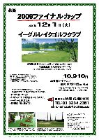 2009ファイナルカップ

2009年12月1日（火）

イーグルレイクゴルフクラブ

東関道 富里インター 25分 ／ 成田インター 25分
千葉東金道 松尾横芝インター 15分

10,910円
（4B乗用カートセルフ・昼食・競技参加費込・税込）

   4B乗用カートキャディ付：プラス4,000円
   3Bアップ料金（乗用カートセルフ）：500円

※キャディバッグの積み込み・下ろしは、
  お手数ですが、ご自身でお願いいたします。
・新ペリア集計致します。
・入賞の方には、後日賞品をお送り致します。
・パーティーはありません。
・随時集合、順次解散です。

★イーグルレイクゴルフクラブ
〒289-1615
千葉県山武郡芝山町境字五丈201
TEL：0479-78-6200

秋篠