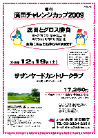 恒例
廣田チャレンジカップ2009

廣田とグロス勝負
 勝った方には 豪華賞品 を
 負けちゃった方にも 賞品 を
全員に賞品をお持ち帰り頂きます

2009年12月19日（土）

サザンヤードカントリークラブ
（常磐道 水戸インター 10分）

17,250円
（4B乗用カートセルフ・昼食付・参加費込・税込）

  ・4B乗用カートキャディ付：プラス3,150円

・限定30組
・全員の方に賞品をお持ち帰り頂きます。
  賞品は当日のお楽しみに～♪
・パーティーはありません。
・随時集合、順次解散です。

過去の廣田グロススコア（Rティー）
2009/06/27 希望丘 109
2008/12/20 浅　見 106
2008/06/28 希望丘 109
2007/12/22 浅　見 105 
2007/05/26 希望丘 109

秋篠