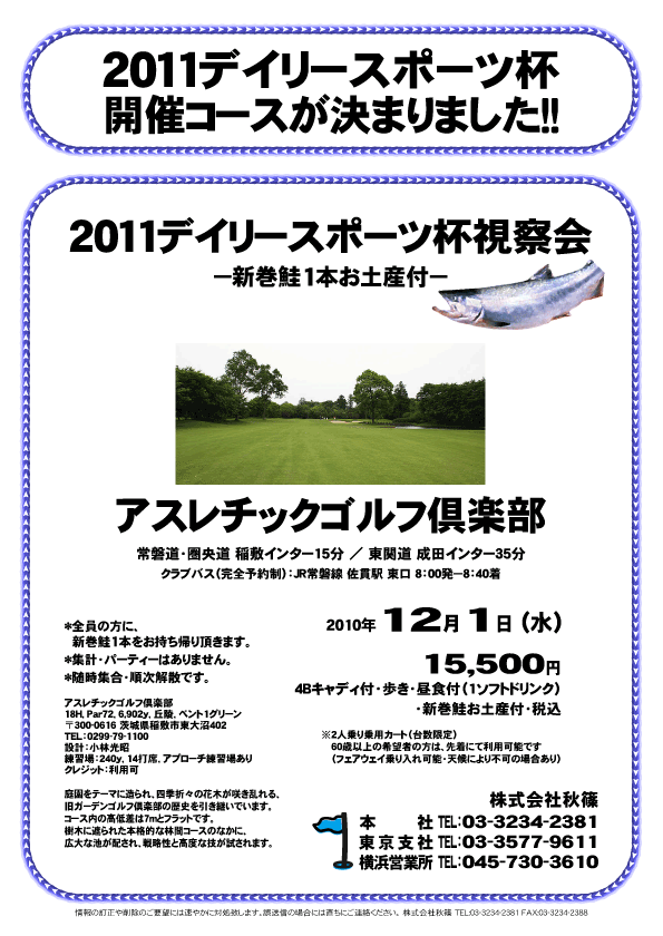 2011デイリースポーツ杯
開催コースが決まりました！！

2011デイリースポーツ杯視察会
－新巻鮭1本お土産付－

アスレチックゴルフ倶楽部
常磐道・圏央道 稲敷インター15分
東関道 成田インター35分

クラブバス（予約制）：JR常磐線 佐貫駅 東口 8：00発（8：40着）

2010年12月1日（水）

15,500円
4Bキャディ付・歩き・昼食付（1ソフトドリンク）・新巻鮭お土産付・税込

※2人乗り乗用カート（台数限定）
60歳以上の希望者の方は、先着にて利用可能です
（フェアウェイ乗り入れ可能・天候により不可の場合あり）

*全員の方に、新巻鮭1本をお持ち帰り頂きます。
*集計・パーティーはありません。
*随時集合・順次解散です。

アスレチックゴルフ倶楽部
18H，Par72，6,902y，丘陵，ベント1グリーン
〒300-0616 茨城県稲敷市東大沼402
TEL：0299-79-1100
設計：小林光昭
練習場：240y，14打席，アプローチ練習場あり
クレジット：利用可

秋篠