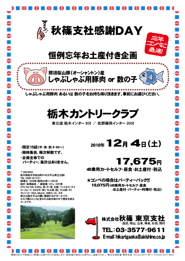 秋篠支社感謝ＤＡＹ
恒例忘年お土産付き企画
那須桜山豚（オーシャントン）産しゃぶしゃぶ用豚肉 or 数の子

しゃぶしゃぶ用豚肉 あるいは 数の子をお持ち帰り頂きます。
事前にお選びください。

栃木カントリークラブ
東北道 栃木インター 8分 ／ 佐野藤岡インター 20分

2010年12月 4日（土）

17,675円
4B乗用カートセルフ・昼食・お土産付・税込

★コンペの場合はパーティーパック！！！
19,075円（4B乗用カートセルフ・昼食・お土産付・パーティー料理付・税込）

・限定15組（中・東・西 8：03～）
・随時集合，順次解散です。
・企画全体でのパーティー，集計はありません。

秋篠