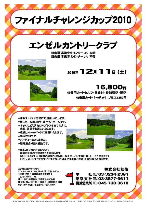 ファイナルチャレンジカップ2010

エンゼルカントリークラブ
館山道 富津中央インター より 13分
館山道 木更津北インター より 35分

2010年12月11日（土）

16,800円
4B乗用カートセルフ・昼食付・参加費込・税込

4B乗用カート・キャディ付：プラス3,150円

*オネストジョン方式にて、集計いたします。
*隠しホールは、前半・後半各1ホールです。
*ネットスコアが ゼロ～プラス4 までの方に、当日、賞品をお渡しいたします。
*成績はホームページに掲載いたします。
*限定20組です。
*パーティーはありません。
*随時集合・順次解散です。

*オネストジョン方式について
事前に自分の予想スコアを申請します。
『ネットスコア』 ＝ 『実際のスコア（隠しホールをパートして再計算）』 － 『予想スコア』
ただし、ネットスコアがマイナスになった場合には失格となり、入賞対象外となります。

秋篠