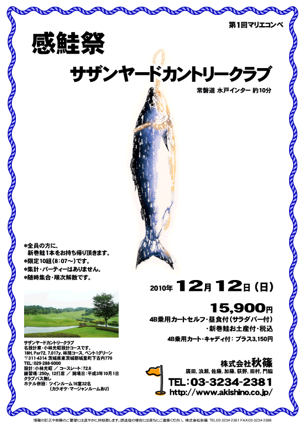 感鮭祭

サザンヤードカントリークラブ
常磐道 水戸インター 約10分

2010年12月12日(日)

15,900円
4B乗用カートセルフ・昼食付（サラダバー付）・新巻鮭お土産付・税込

4B乗用カート・キャディ付：プラス3,150円

*全員の方に、新巻鮭1本をお持ち帰り頂きます。
*限定10組（8：07～）です。
*集計・パーティーはありません。
*随時集合・順次解散です。

サザンヤードカントリークラブ
名設計家・小林光昭設計コースです。
18H，Par72，7,017y，林間コース，ベント1グリーン
〒311-4314 茨城県東茨城郡城里町下古内776
TEL：029-288-6000
設計：小林光昭 ／ コースレート：72.6
練習場：250y，12打席 ／ 開場日：平成3年10月1日
クラブバス無し
ホテル併設：ツインルーム16室32名
（カラオケ・マージャンルームあり）

秋篠