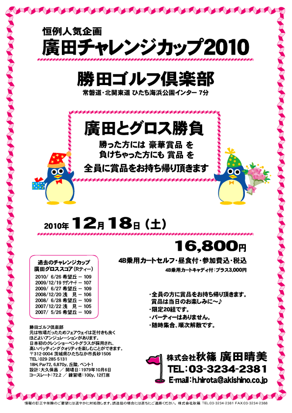 恒例人気企画
廣田チャレンジカップ2010

勝田ゴルフ倶楽部
常磐道・北関東道 ひたち海浜公園インター 7分

廣田とグロス勝負
勝った方には 豪華賞品 を
負けちゃった方にも 賞品 を
全員に賞品をお持ち帰り頂きます

2010年12月18日（土）

16,800円
4B乗用カートセルフ・昼食付・参加費込・税込

4B乗用カートキャディ付：プラス3,000円

・全員の方に賞品をお持ち帰り頂きます。
  賞品は当日のお楽しみに～♪
・限定20組です。
・パーティーはありません。
・随時集合、順次解散です。

過去のチャレンジカップ
廣田グロススコア（Rティー）
2010/06/26 希望丘 － 109
2009/12/19 サザンヤード － 107
2009/06/27 希望丘 － 109
2008/12/20 浅　　見 － 106
2008/06/28 希望丘 － 109
2007/12/22 浅　　見 － 105
2007/05/26 希望丘 － 109

秋篠