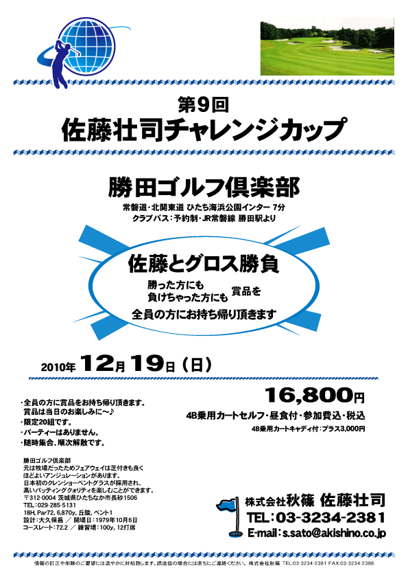 第9回
佐藤壮司チャレンジカップ

勝田ゴルフ倶楽部
常磐道・北関東道 ひたち海浜公園インター 7分

佐藤とグロス勝負
勝った方にも、負けちゃった方にも
賞品を、全員に賞品をお持ち帰り頂きます

2010年12月19日（日）

16,800円
4B乗用カートセルフ・昼食付・参加費込・税込

4B乗用カートキャディ付：プラス3,000円

・全員の方に賞品をお持ち帰り頂きます。
  賞品は当日のお楽しみに～♪
・限定20組です。
・パーティーはありません。
・随時集合、順次解散です。

秋篠