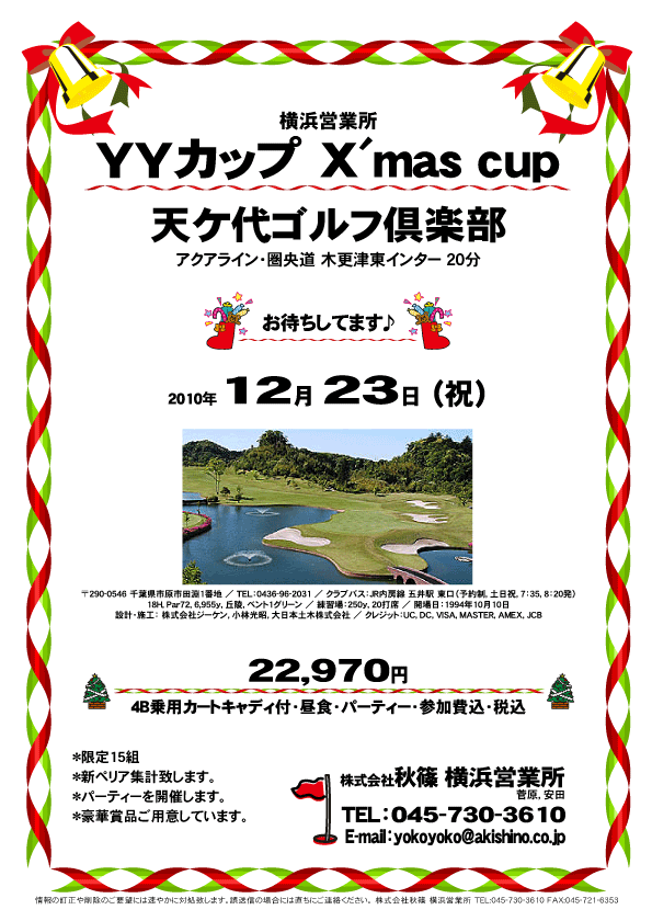 横浜営業所
YYカップ X'mas cup in 天ケ代ゴルフ倶楽部

天ケ代ゴルフ倶楽部
（アクアライン・圏央道 木更津東インター 20分）

2010年12月23日（祝）

22,970円
（4B乗用カートキャディ付・昼食・パーティー・参加費込・税込）

*限定15組
*新ペリア集計致します。
*パーティーを開催します。
*豪華賞品ご用意しています。

お待ちしてます♪

秋篠