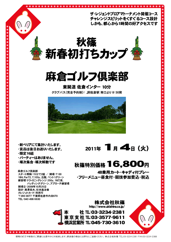 秋篠 新春初打ちカップ

麻倉ゴルフ倶楽部
東関道 佐倉インター 10分

2011年1月4日（火）

秋篠特別価格 16,800円
4B乗用カート・キャディ付プレー・フリーメニュー昼食付・競技参加費込・税込

※クラブバス（完全予約制）：JR佐倉駅 南口より 8：30発

・新ペリアにて集計いたします。
・賞品は後日お送りいたします。
・限定16組
・パーティーはありません。
・順次集合・順次解散です

ザ・レジェンドプロアマトーナメント開催コース
チャレンジスピリットをくすぐるコース設計
しかも、都心から1時間の好アクセスです

麻倉ゴルフ倶楽部
スタート間隔：15分で2組 ／ 開場：7：00
18H，Par72，7,103ｙ，丘陵，ベント1グリーン
練習場：ドライビングレンジ 250ｙ，18打席，
パッティンググリーン，アプローチ練習場
開場日：2008年10月25日 
設計：黒澤長夫、杉本昌治者
クレジットカード：利用可
〒285-0077 千葉県佐倉市内田670
TEL：043-498-6630

秋篠