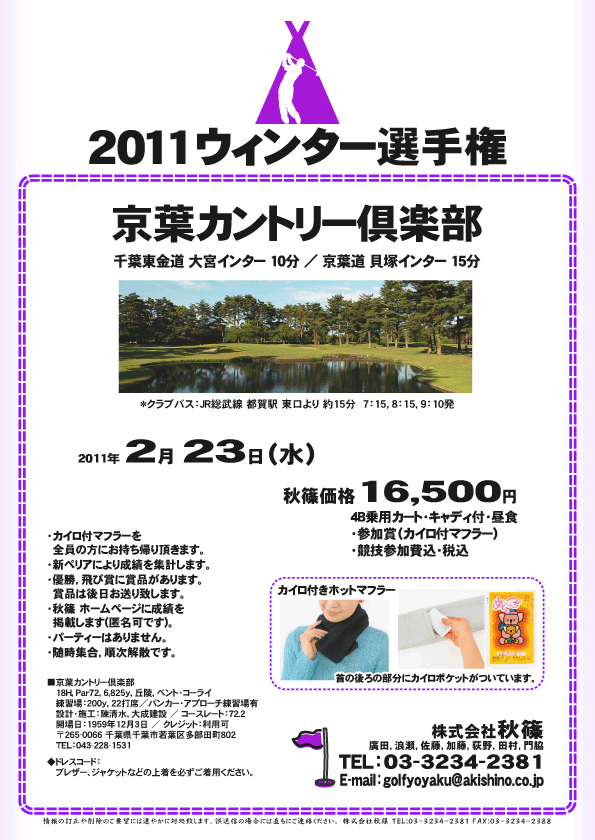 2011ウィンター選手権

京葉カントリー倶楽部
千葉東金道 大宮インター 10分
京葉道 貝塚インター 15分

*クラブバス：
JR総武線 都賀駅 東口より 約15分
7：15，8：15，9：10発

2011年2月23日（水）

秋篠価格16,500円
4B乗用カート・キャディ付・昼食・参加賞（カイロ付マフラー）・競技参加費込・税込

・カイロ付マフラーを全員の方にお持ち帰り頂きます。
・新ペリアにより成績を集計します。
・優勝，飛び賞に賞品があります。賞品は後日お送り致します。
・秋篠 ホームページに成績を掲載します(匿名可です)。
・パーティーはありません。
・随時集合，順次解散です。

■京葉カントリー倶楽部
〒265-0066 千葉県千葉市若葉区多部田町802
TEL：043-228-1531

◆ドレスコード：
ブレザー、ジャケットなどの上着を必ずご着用ください。

秋篠