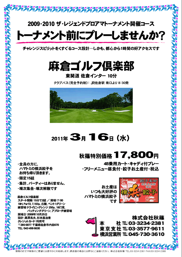 秋篠 トーナメント前にプレーしませんか？

麻倉ゴルフ倶楽部
東関道 佐倉インター 10分

2011年3月16日（水）

秋篠特別価格 17,800円
4B乗用カート・キャディ付プレー・フリーメニュー昼食付・餃子お土産付・税込

※クラブバス（完全予約制）：JR佐倉駅 南口より 8：30発

・全員の方に、ハマトミの横浜餃子をお持ち帰り頂きます。
・限定15組
・集計、パーティーはありません。
・順次集合・順次解散です。

2009・2010 ザ・レジェンドプロアマトーナメント開催コース
チャレンジスピリットをくすぐるコース設計
しかも、都心から1時間の好アクセスです

麻倉ゴルフ倶楽部
スタート間隔：15分で2組 ／ 開場：7：00
18H，Par72，7,103ｙ，丘陵，ベント1グリーン
練習場：ドライビングレンジ 250ｙ，18打席，
パッティンググリーン，アプローチ練習場
開場日：2008年10月25日 
設計：黒澤長夫、杉本昌治者
クレジットカード：利用可
〒285-0077 千葉県佐倉市内田670
TEL：043-498-6630

秋篠