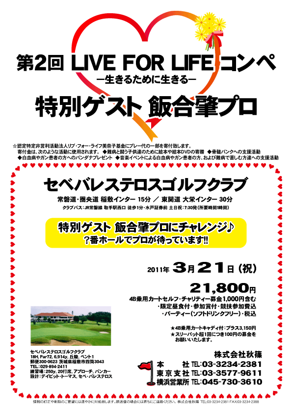 第2回 LIVE FOR LIFE コンペ

特別ゲスト 飯合肇プロ

特別ゲスト 飯合肇プロにチャレンジ♪
？番ホールでプロが待っています！！

セベバレステロスゴルフクラブ
常磐道・圏央道 稲敷インター 15分
東関道 大栄インター 30分

21,800円
4B乗用カートセルフ・チャリティー募金1,000円含む
・限定昼食付・参加賞付・競技参加費込
・パーティー（ソフトドリンクフリー）・税込

4B乗用カートキャディ付：プラス3,150円

クラブバス：
JR常磐線 取手駅西口 徒歩1分・水戸証券前
土日祝：7:30発（所要時間1時間）

秋篠