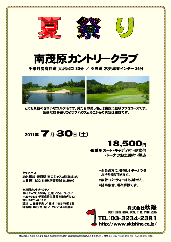 夏祭り

南茂原カントリークラブ

千葉外房有料道 大沢出口 30分
圏央道 木更津東インター 35分

とても景観のきれいなゴルフ場です。
見た目の美しさとは裏腹に結構タフなコースです。
豪華な校舎造りのクラブハウスとそこからの眺望は抜群です。

2011年7月30日（土）

18,500円
4B乗用カート・キャディ付・昼食付・ドーナツお土産付・税込

*全員の方に、美味しいドーナツをお持ち帰り頂きます。
*集計・パーティーはありません。
*随時集合，順次解散です。

クラブバス
JR外房線・茂原駅 南口ジャスコ駐車場より
土日祝：8:20，8:45（所要時間 約20分）

南茂原カントリークラブ
〒297-0135 千葉県長生郡長南町地引742
TEL：0475-47-1111

秋篠