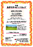 秋篠
おぎのチャレンジカップ

荻野とグロス勝負

勝った方には 豪華賞品 を
負けちゃった方にも 賞品 を
全員に賞品をお持ち帰り頂きます

ムーンレイクゴルフクラブ
千葉外房有料道路 大沢出口 約10分

2011年10月10日（祝）

17,800円
4B乗用カートセルフ・昼食付・参加費込・税込

過去のチャレンジカップ 荻野グロススコア
101（エンゼル 2011/5/2）
97（ニュー南総 2011/1/29）
109（丸の内 2009/12/23）
93（希望丘 2009/9/22）
96（笠間東洋 2009/5/10）

*全員の方に、賞品（お土産）をお持ち帰り頂きます。
*限定20組
*パーティーはありません。
*随時集合・順次解散です。


〒297-0073 千葉県茂原市長尾1647
TEL：0475-26-5500
クラブバス無し
（タクシー：JR外房線 茂原駅15分，2,000円位）
18H，Par72，6,810y，丘陵，ベントグリーン
コースレート：71.8(champion)
練習場 70y 12打席（1コイン 30球 210円）
設計：佐藤謙太郎 ／ 開場日：平成12年4月1日
クレジット：JCB，VISA，MASTER，DINERS

秋篠