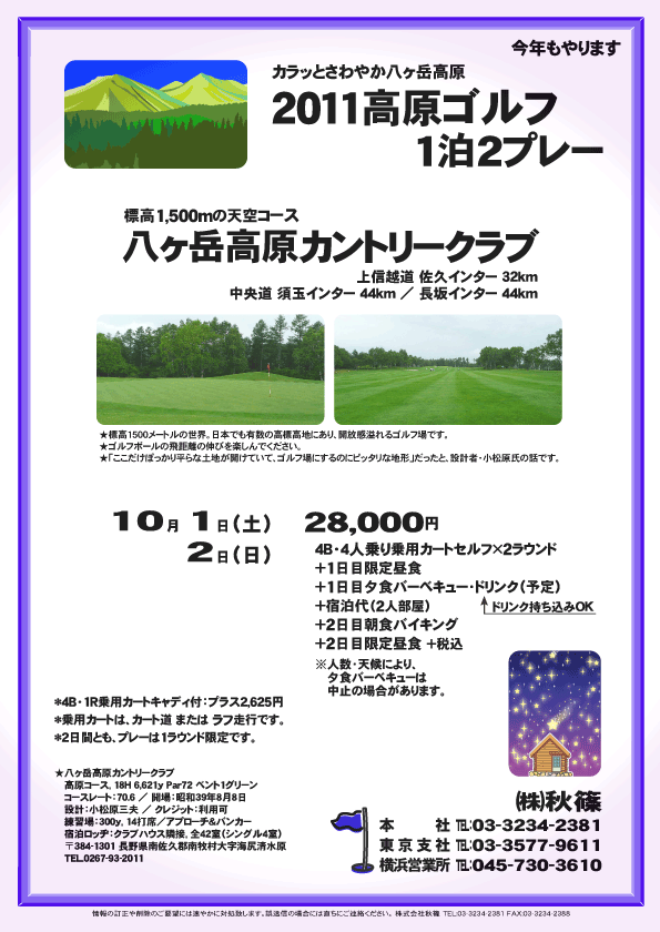 2011高原ゴルフ1泊2プレー

標高1,500mの天空コース
八ヶ岳高原カントリークラブ

上信越道 佐久インター 32km
中央道 須玉インター 44km
中央道 長坂インター 44km

2011年10月1日（土）-2日（日）

28,000円
4B・4人乗り乗用カートセルフ×2ラウンド
＋1日目限定昼食
＋1日目夕食バーベキュー・ドリンク（予定）
＋宿泊代（2人部屋）
＋2日目朝食バイキング
＋2日目限定昼食 ＋税込

*4B・1R乗用カートキャディ付：プラス2,625円
*乗用カートは、カート道 または ラフ走行です。
*2日間とも、プレーは1ラウンド限定です。
※人数・天候により、夕食バーベキューは中止の場合があります。

★八ヶ岳高原カントリークラブ
〒384-1301 長野県南佐久郡南牧村大字海尻清水原
TEL.0267-93-2011

秋篠