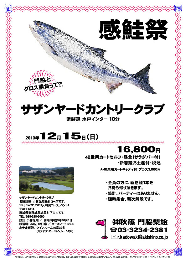 秋篠 感鮭祭

サザンヤードカントリークラブ
常磐道 水戸インター 10分

2013年12月15日（日）

16,800円
4B乗用カートセルフ・昼食（サラダバー付）・新巻鮭お土産付・税込

・全員の方に、新巻鮭1本をお持ち帰り頂きます。
・集計、パーティーはありません。
・随時集合、順次解散です。

サザンヤードカントリークラブ
名設計家・小林光昭設計コースです。
〒311-4314
茨城県東茨城郡城里町下古内776
TEL：029-288-6000

秋篠