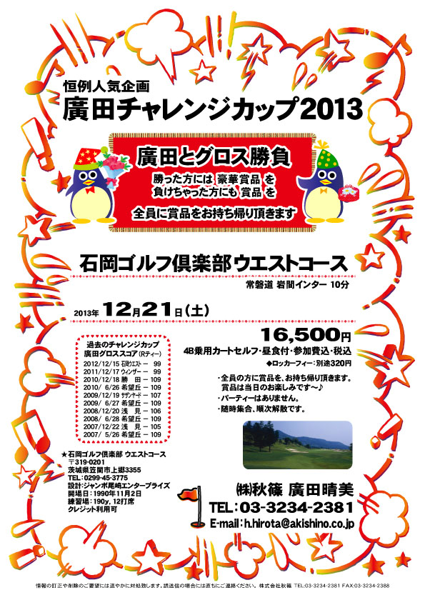 恒例人気企画 廣田チャレンジカップ2013

廣田とグロス勝負

勝った方には 豪華賞品 を
負けちゃった方にも 賞品 を
全員に賞品をお持ち帰り頂きます


石岡ゴルフ倶楽部 ウエストコース
常磐道 岩間インター 10分

2013年12月21日（土）

16,500円
4B乗用カートセルフ・昼食付・参加費込・税込
ロッカーフィー：別途320円

・全員の方に賞品を、お持ち帰り頂きます。
・賞品は当日のお楽しみです～♪
・パーティーはありません。
・随時集合、順次解散です。

秋篠