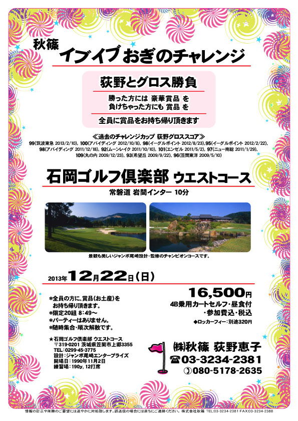 イブイブおぎのチャレンジ

荻野とグロス勝負

勝った方には 豪華賞品 を
負けちゃった方にも 賞品 を
全員に賞品をお持ち帰り頂きます


石岡ゴルフ倶楽部 ウエストコース
常磐道 岩間インター 10分

2013年12月22日（日）

16,500円
4B乗用カートセルフ・昼食付・参加費込・税込
ロッカーフィー：別途320円

*全員の方に、賞品（お土産）をお持ち帰り頂きます。
*限定20組 8：49～
*パーティーはありません。
*随時集合・順次解散です。

秋篠