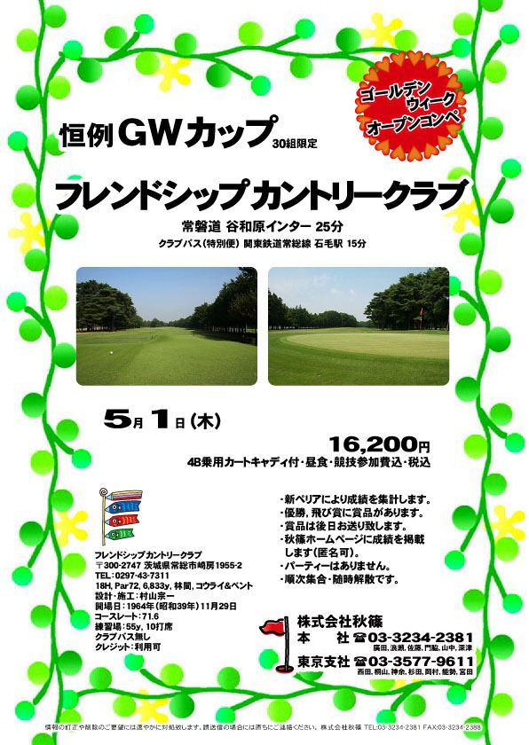 秋篠 恒例ＧＷカップ

フレンドシップカントリークラブ
常磐道 谷和原インター 25分

2014年5月1日 (木)

16,200円
4B乗用カートキャディ付・昼食・競技参加費込・税込

・新ペリアにより成績を集計します。
・優勝，飛び賞に賞品があります。
・賞品は後日お送り致します。
・秋篠ホームページに成績を掲載します。 匿名可です。
・パーティーはありません。
・順次集合、随時解散です。

クラブバス（特別便） 関東鉄道常総線 石毛駅 15分

秋篠