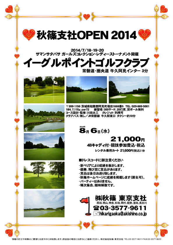 秋篠支社ＯＰＥＮ2014

イーグルポイントゴルフクラブ
常磐道・圏央道 牛久阿見インター 3分

2014年8月6日（水）

21,000円
4Bキャディ付・競技参加費込・税込

※レンタル乗用カート 21,600円（税込）/台

・個人戦にて、新ペリア集計致します。
・優勝、飛び賞に豪華賞品ご用意してます。
・成績は、秋篠ホームページに掲載します。匿名可です。
・賞品は後日発送致します。
・パーティーはありません。
・随時集合、順次解散です。

秋篠