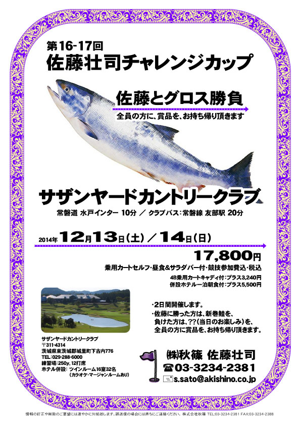 佐藤壮司チャレンジカップ
        
サザンヤードカントリークラブ

常磐道 水戸インター 10分

2014年12月13日（土）／ 14日（日）

17,800円
乗用カートセルフ・昼食＆サラダバー付・競技参加費込・税込
4B乗用カートキャディ付：プラス3,240円
併設ホテル一泊朝食付：プラス5,500円

クラブバス：常磐線 友部駅 20分

・2日間開催します。
・佐藤に勝った方は、新巻鮭を、
　負けた方は、？？（当日のお楽しみ）を、
　全員の方に賞品を、お持ち帰り頂きます。

秋篠