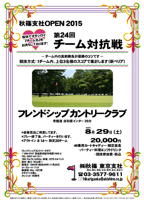 秋篠支社ＯＰＥＮ2015 チーム対抗戦
        
フレンドシップカントリークラブ

常磐道 谷和原インター 25分

2015年8月29日（土）

20,000円
4B乗用カートキャディー・限定昼食・パーティー料理＆ソフトドリンク・競技参加費・税込

*競技方式：1チーム内、上位3名様のスコアで集計します（新ペリア）

☆愉快でオモシロイ『チーム名』をお待ちしております！
☆チーム内の真剣勝負が優勝のコツです。

*豪華賞品ご用意してます。
*プレー終了後、パーティーを行います。

■フレンドシップカントリークラブ
〒300-2747 茨城県常総市崎房1955-2
TEL：0297-43-7311
18H，Par72，6,833y，林間，コウライ＆ベント
設計・施工：村山宗一
開場日：1964年11月29日
コースレート：71.6
練習場：55y，10打席
クラブバス無し
クレジット：利用可

秋篠