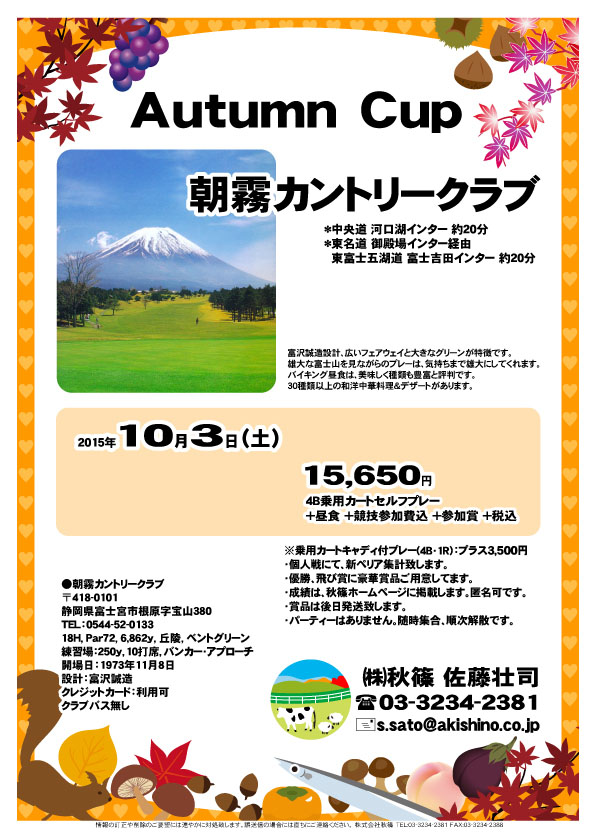 Autumn Cup
        
朝霧カントリークラブ

中央道 河口湖インター 約20分
東名道 御殿場インター経由
　　　 東富士五湖道 富士吉田インター 約20分

2015年10月3日（土）

15,650円
4B乗用カートセルフプレー
＋昼食＋競技参加費込＋参加賞＋税込

※乗用カートキャディ付プレー(4B・1R）：プラス3,500円
・個人戦にて、新ペリア集計致します。
・優勝、飛び賞に豪華賞品ご用意してます。
・成績は、秋篠ホームページに掲載します。匿名可です。
・賞品は後日発送致します。
・パーティーはありません。随時集合、順次解散です。

秋篠