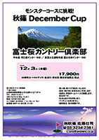 秋篠 December Cup
        
富士桜カントリー倶楽部

中央道 河口湖インター 10分
東富士五湖有料道 富士吉田インター 10分

2015年12月3日（木）

17,900円
4B乗用カートキャディ付・昼食付・参加賞・競技参加費込・税込

・個人戦、新ペリア集計いたします。
・優勝、飛び賞に豪華賞品ご用意します。
・成績は、秋篠ホームページに掲載します。匿名可です。
・賞品は後日発送致します。
・パーティーはありません。随時集合、順次解散です。

秋篠