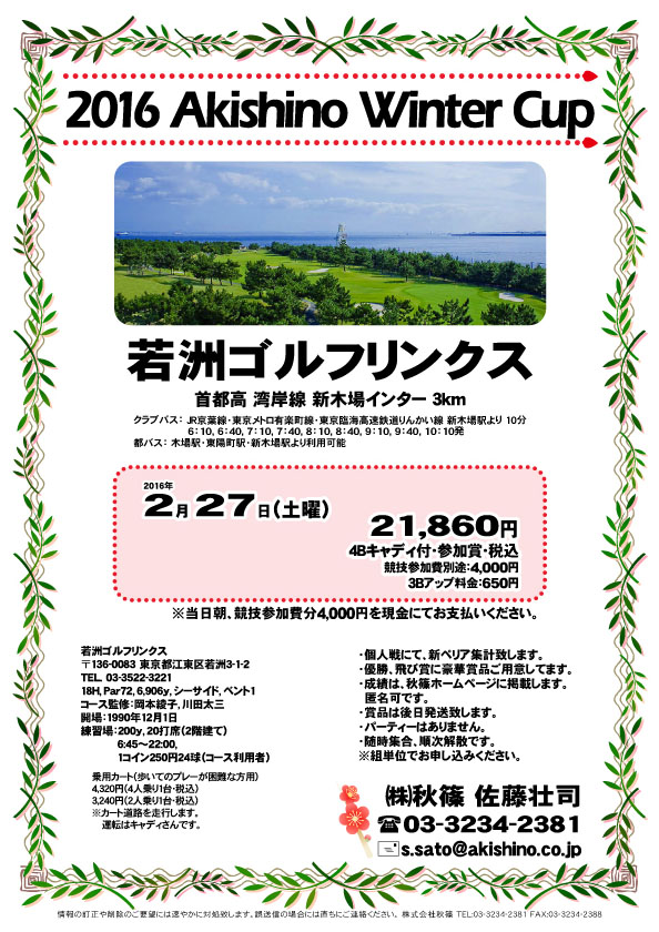 2016 Akishino Winter Cup
        
若洲ゴルフリンクス

首都高 湾岸線 新木場インター 3km

2016年2月27日（土）

21,860円
4Bキャディ付・参加賞・税込

3Bアップ料金：650円

競技参加費別途：4,000円

当日朝、競技参加費分4,000円を
現金にてお支払いください。

・個人戦にて、新ペリア集計致します。
・優勝、飛び賞に豪華賞品ご用意してます。
・成績は、秋篠ホームページに掲載します。匿名可です。
・賞品は後日発送致します。
・パーティーはありません。
・随時集合、順次解散です。

秋篠