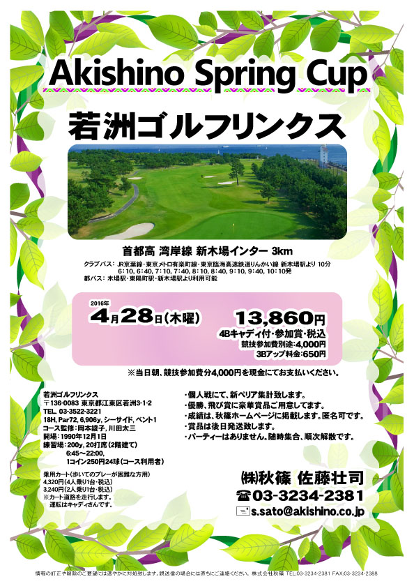 Akishino Spring Cup
        
若洲ゴルフリンクス

首都高 湾岸線 新木場インター 3km

2016年4月28日（木）

13,860円
4Bキャディ付・参加賞・税込

3Bアップ料金：650円

競技参加費別途：4,000円

当日朝、競技参加費分4,000円を
現金にてお支払いください。

・個人戦にて、新ペリア集計致します。
・優勝、飛び賞に豪華賞品ご用意してます。
・成績は、秋篠ホームページに掲載します。匿名可です。
・賞品は後日発送致します。
・パーティーはありません。
・随時集合、順次解散です。

秋篠