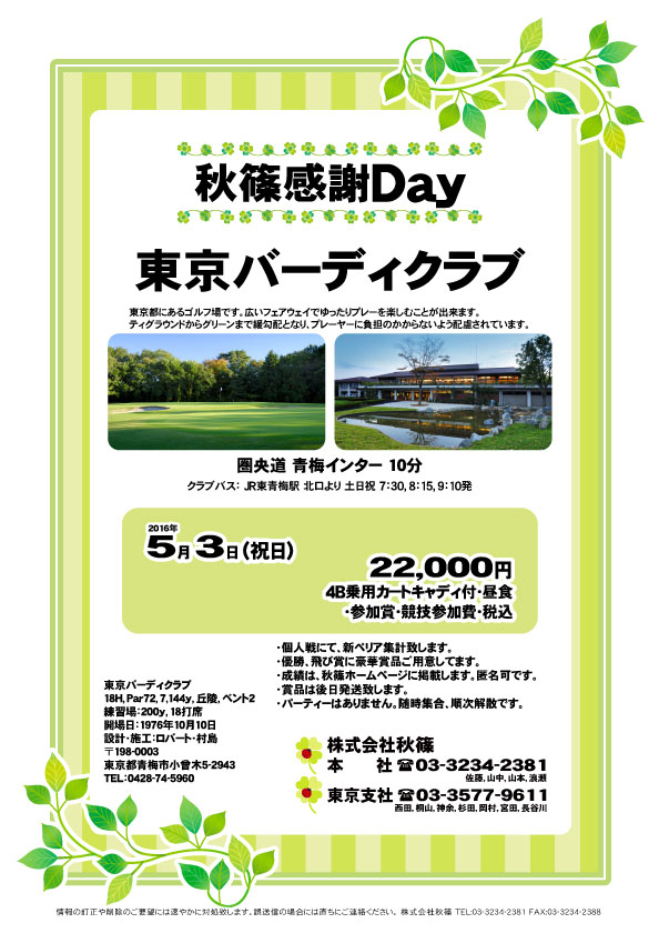 秋篠感謝Ｄａｙ
        
東京バーディクラブ
圏央道 青梅インター 10分

2016年5月3日（祝）

22,000円
4B乗用カートキャディ付・昼食・参加賞・競技参加費・税込

・個人戦にて、新ペリア集計致します。
・優勝、飛び賞に豪華賞品ご用意してます。
・成績は、秋篠ホームページに掲載します。匿名可です。
・賞品は後日発送致します。
・パーティーはありません。
・随時集合、順次解散です。

秋篠