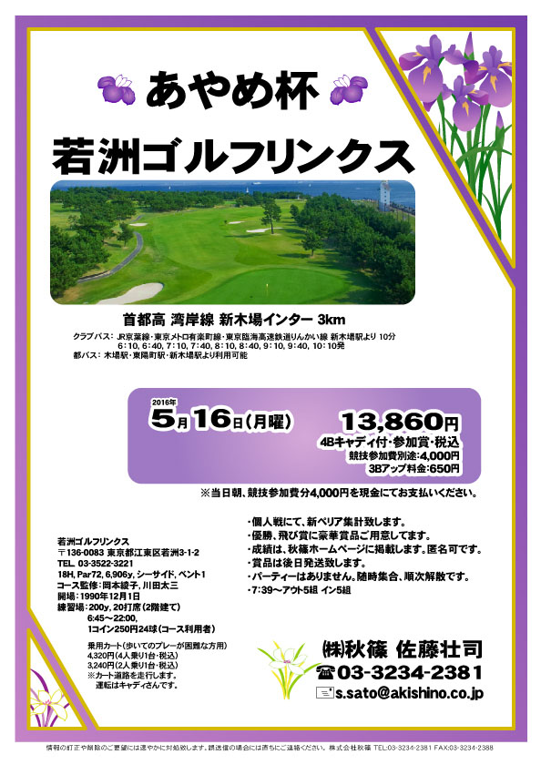 あやめ杯
        
若洲ゴルフリンクス

首都高 湾岸線 新木場インター 3km

2016年5月16日（月）

13,860円
4Bキャディ付・参加賞・税込

3Bアップ料金：650円

競技参加費別途：4,000円

当日朝、競技参加費分4,000円を
現金にてお支払いください。

・個人戦にて、新ペリア集計致します。
・優勝、飛び賞に豪華賞品ご用意してます。
・成績は、秋篠ホームページに掲載します。匿名可です。
・賞品は後日発送致します。
・パーティーはありません。
・随時集合、順次解散です。

秋篠