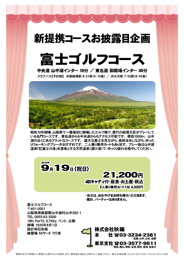 新提携コースお披露目企画
        
富士ゴルフコース

中央道 山中湖インター 10分
東名道 御殿場インター 30分

2016年9月19日（祝）

21,200円
4Bキャディ付・昼食・参加賞・税込

オプション
2人乗り乗用カート1台 4,320円

・当日は、おみやげをお持ち帰りいただきます。
・集計、パーティーはありません。
・乗用カートは２人乗りのみとなります。

秋篠