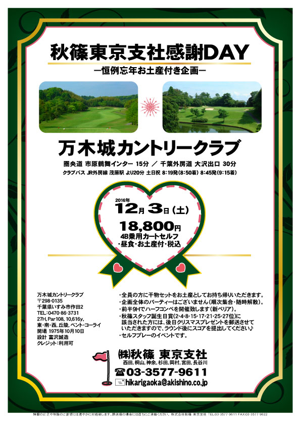 秋篠東京支社感謝ＤＡＹ

万木城カントリークラブ

圏央道 市原鶴舞インター 15分
千葉外房道 大沢出口 30分

2016年12月3日（土曜）

18,800円
4B乗用カートセルフ・昼食・お土産付・税込

・全員の方に、お土産付です。
・昼食時のドリンクはアルコール可です。
・集計、パーティーはありません。

秋篠