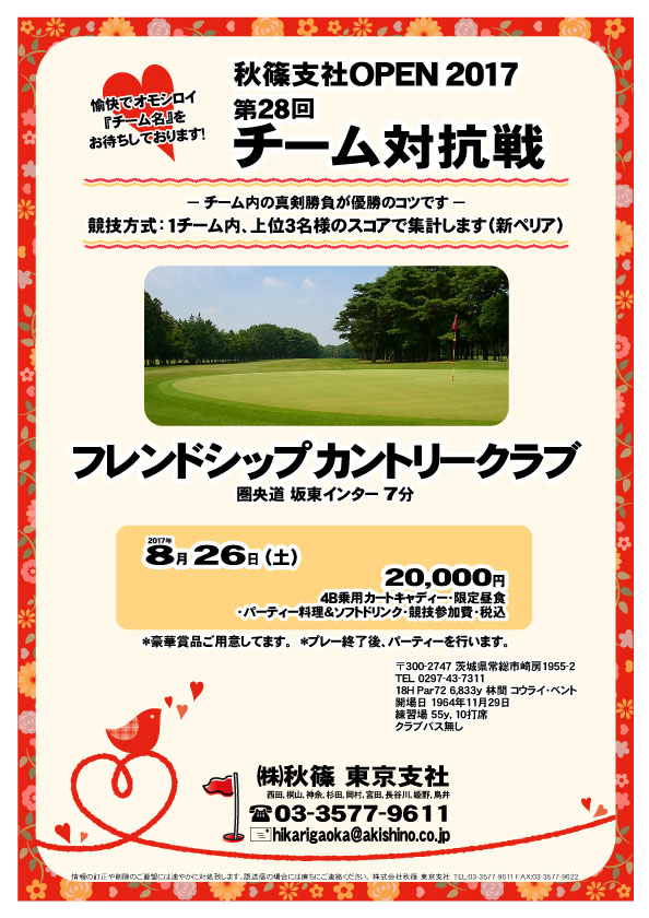 秋篠支社ＯＰＥＮ2017 第28回 チーム対抗戦
        
フレンドシップカントリークラブ

圏央道 坂東インター ７分

2017年8月26日（土）

20,000円
4B乗用カートキャディー・限定昼食
・パーティー料理＆ソフトドリンク・競技参加費・税込

1チーム内、上位3名様のスコアで集計します（新ペリア）
愉快でオモシロイ『チーム名』をお待ちしております！
チーム内の真剣勝負が優勝のコツです。
豪華賞品ご用意してます。
プレー終了後、パーティーを行います。

秋篠